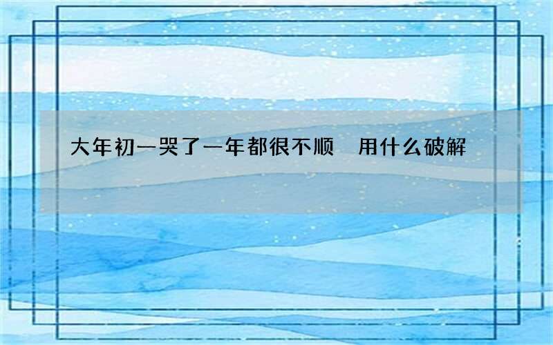 大年初一哭了一年都很不顺 用什么破解